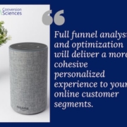 Have you even thought of people interacting with your site or buying from you via Alexa? Full funnel analysis and optimization will deliver a more cohesive personalized experience to your online customer segments.